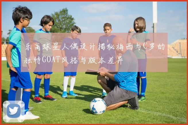 乐高球星人偶设计揭秘梅西与C罗的独特GOAT风格与版本差异