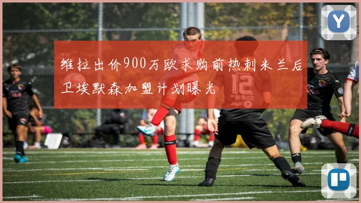 维拉出价900万欧求购前热刺米兰后卫埃默森加盟计划曝光