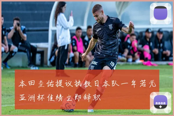 本田圭佑提议执教日本队一年若无亚洲杯佳绩立即辞职