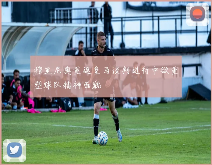 穆里尼奥重返皇马谈判进行中欲重塑球队精神面貌