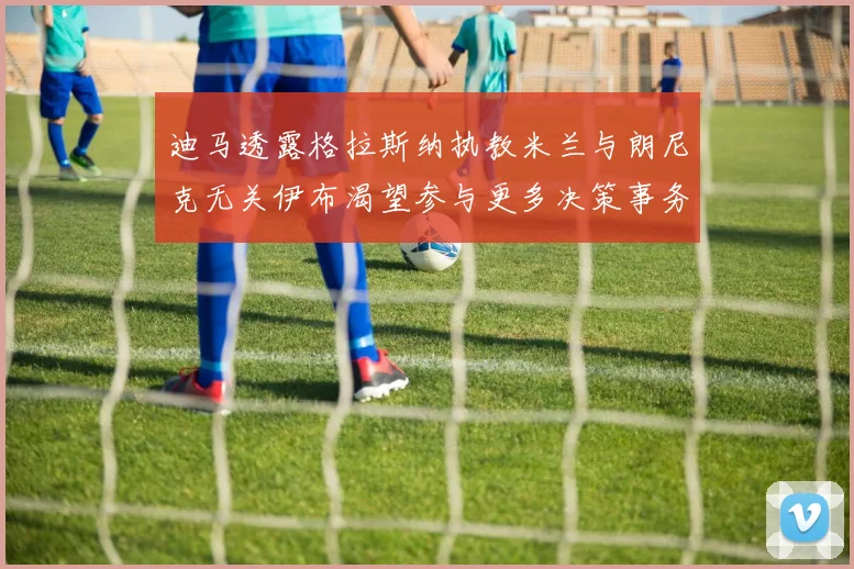 迪马透露格拉斯纳执教米兰与朗尼克无关伊布渴望参与更多决策事务