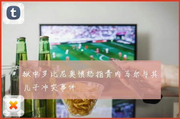 狱中罗比尼奥愤怒指责内马尔与其儿子冲突事件