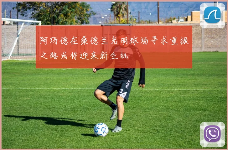 阿玛德在桑德兰光明球场寻求重振之路或将迎来新生机