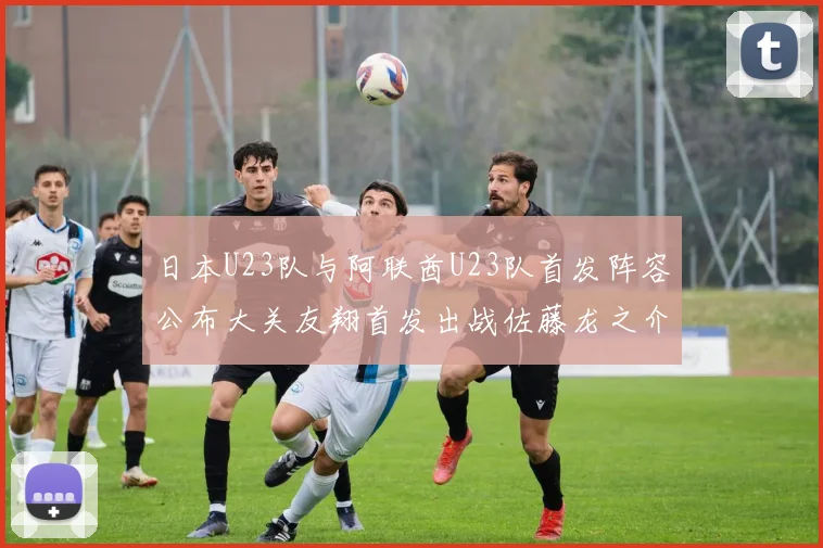 日本U23队与阿联酋U23队首发阵容公布大关友翔首发出战佐藤龙之介替补待命