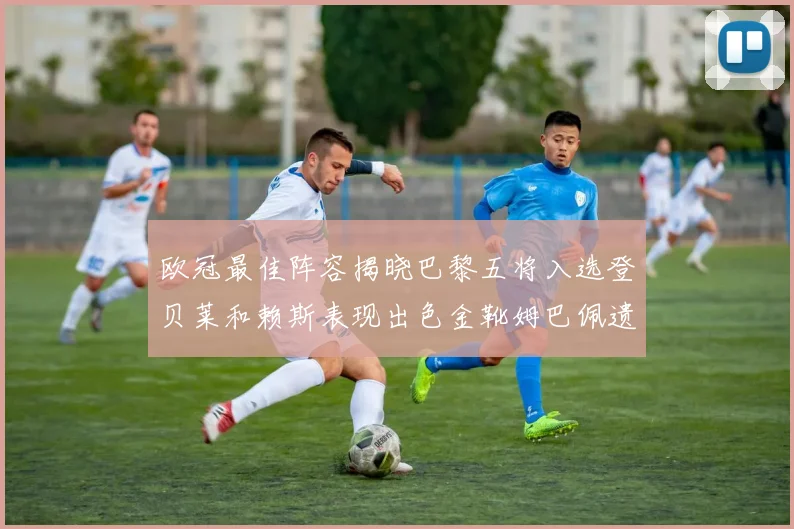 欧冠最佳阵容揭晓巴黎五将入选登贝莱和赖斯表现出色金靴姆巴佩遗憾落选